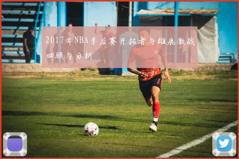 2017年NBA季后赛开拓者与雄鹿激战回顾与分析