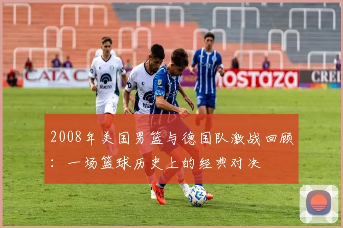 2008年美国男篮与德国队激战回顾：一场篮球历史上的经典对决