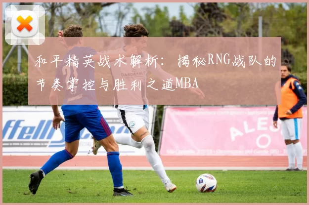和平精英战术解析：揭秘RNG战队的节奏掌控与胜利之道MBA