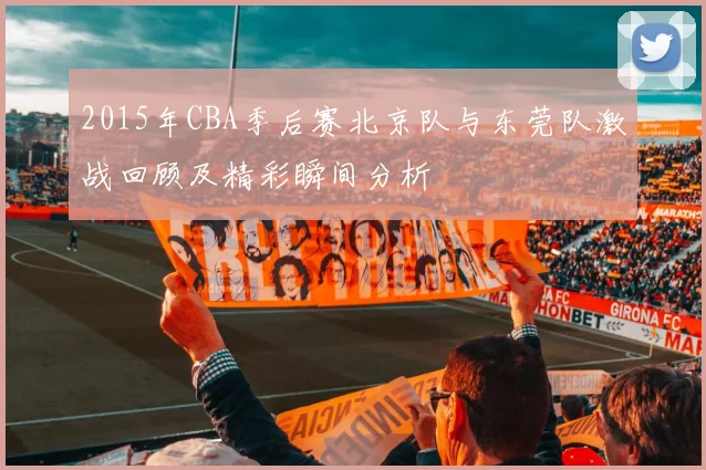 2015年CBA季后赛北京队与东莞队激战回顾及精彩瞬间分析