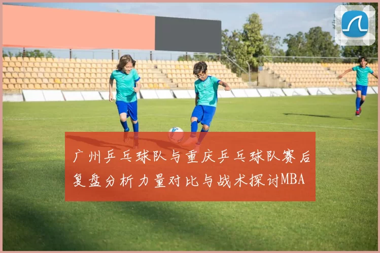 广州乒乓球队与重庆乒乓球队赛后复盘分析力量对比与战术探讨MBA
