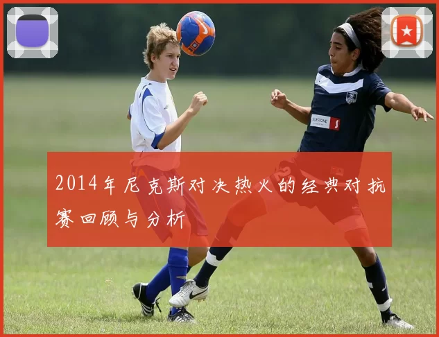 2014年尼克斯对决热火的经典对抗赛回顾与分析